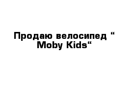 Продаю велосипед “ Moby Kids“ 